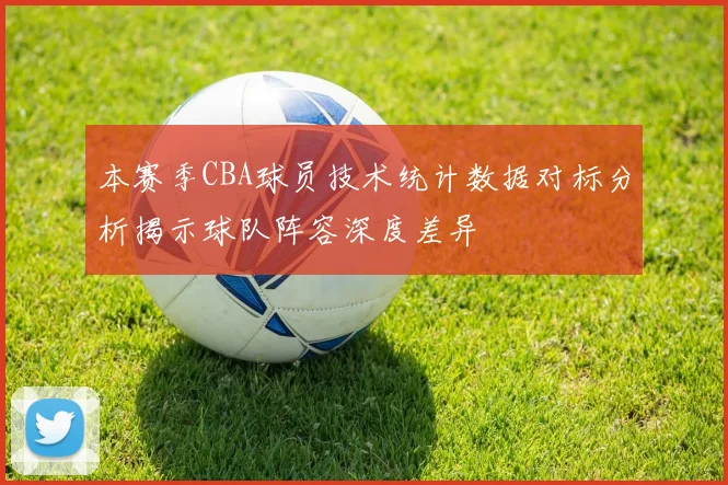本赛季CBA球员技术统计数据对标分析揭示球队阵容深度差异