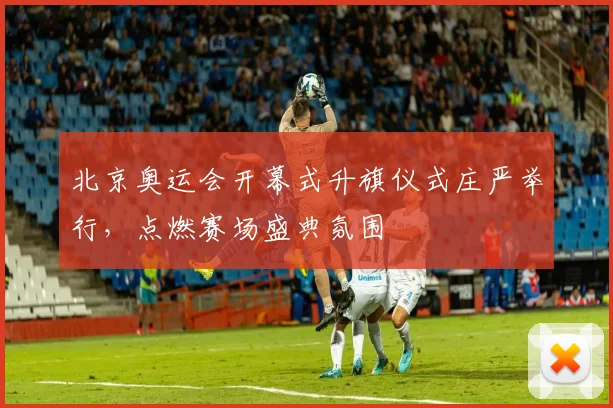 北京奥运会开幕式升旗仪式庄严举行，点燃赛场盛典氛围